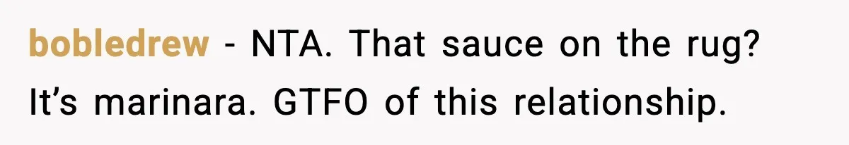 Girlfriend Walks Out After Boyfriend Calls Her A “B*tch” As A TikTok Joke And Then Demands She Clean The Mess bobledrew − NTA. That sauce on the rug? It’s marinara. GTFO of this relationship.