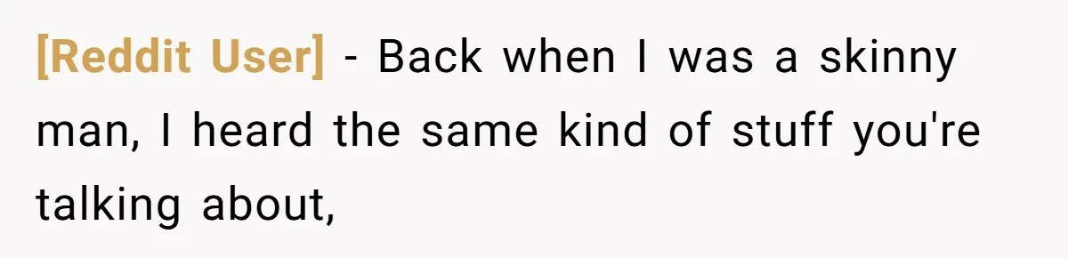 [Reddit User] − Back when I was a skinny man, I heard the same kind of stuff you're talking about,