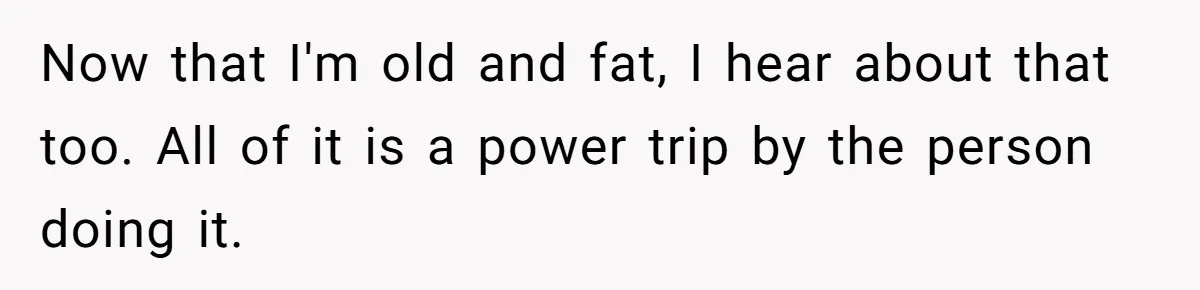 Coworker Calls Her “Slim” For Days, Cries When She Fires Back With One Word Now that I'm old and fat, I hear about that too. All of it is a power trip by the person doing it.