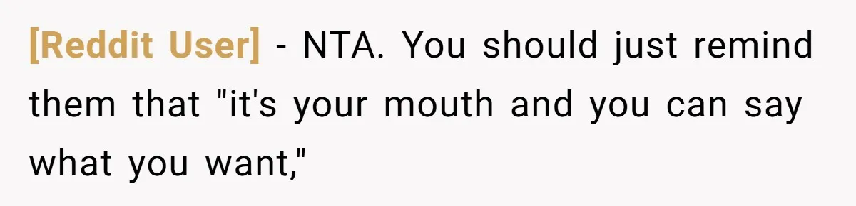 [Reddit User] − NTA. You should just remind them that "it's your mouth and you can say what you want,"