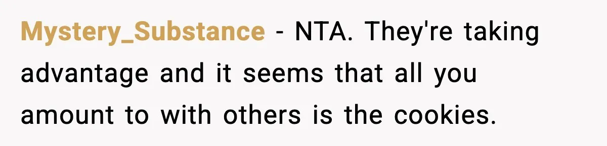 Woman Considers Quitting Cookies After Her Workplace Treats Her Like A Snack Machine Mystery_Substance − NTA. They're taking advantage and it seems that all you amount to with others is the cookies.