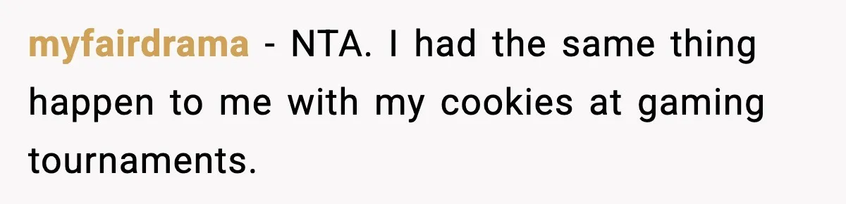 Woman Considers Quitting Cookies After Her Workplace Treats Her Like A Snack Machine myfairdrama − NTA. I had the same thing happen to me with my cookies at gaming tournaments.