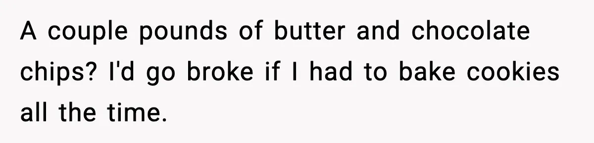 Woman Considers Quitting Cookies After Her Workplace Treats Her Like A Snack Machine A couple pounds of butter and chocolate chips? I'd go broke if I had to bake cookies all the time.