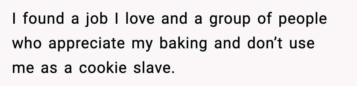 Woman Considers Quitting Cookies After Her Workplace Treats Her Like A Snack Machine I found a job I love and a group of people who appreciate my baking and don’t use me as a cookie slave.