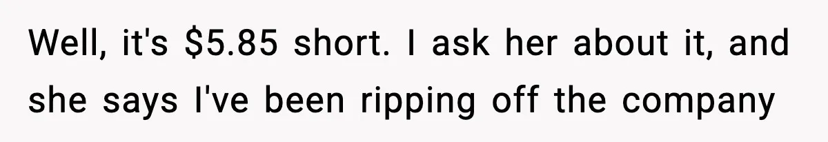 Employee Follows Bookkeeper’s “Shortest Route Only” Rule, Ends Up Costing Company Hundreds In Tolls Well, it's $5.85 short. I ask her about it, and she says I've been ripping off the company