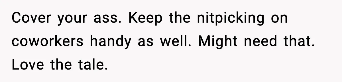 Employee Follows Bookkeeper’s “Shortest Route Only” Rule, Ends Up Costing Company Hundreds In Tolls Cover your ass. Keep the nitpicking on coworkers handy as well. Might need that. Love the tale.