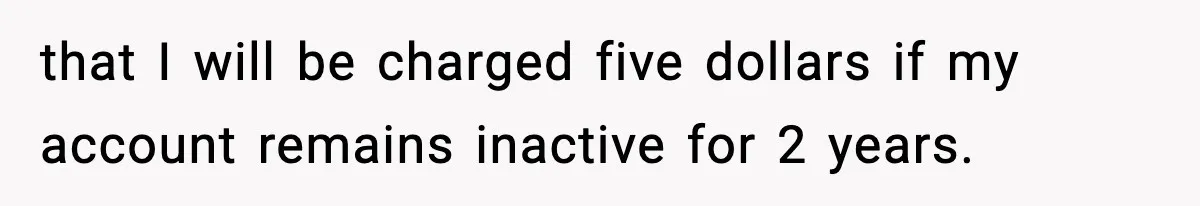 Customer Forced To Keep “Inactive” Bank Account Alive By Withdrawing One Penny Every Two Years that I will be charged five dollars if my account remains inactive for 2 years.