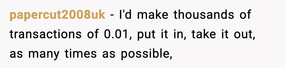 Customer Forced To Keep “Inactive” Bank Account Alive By Withdrawing One Penny Every Two Years papercut2008uk − I'd make thousands of transactions of 0.01, put it in, take it out, as many times as possible,
