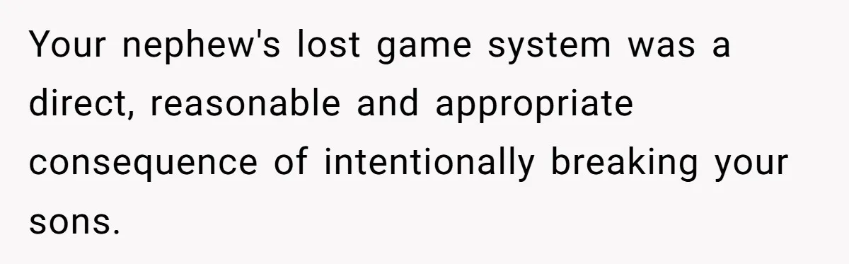 Parents Furious After Woman Replaces Her Son’s Broken Console With Nephew’s Gift Your nephew's lost game system was a direct, reasonable and appropriate consequence of intentionally breaking your sons.