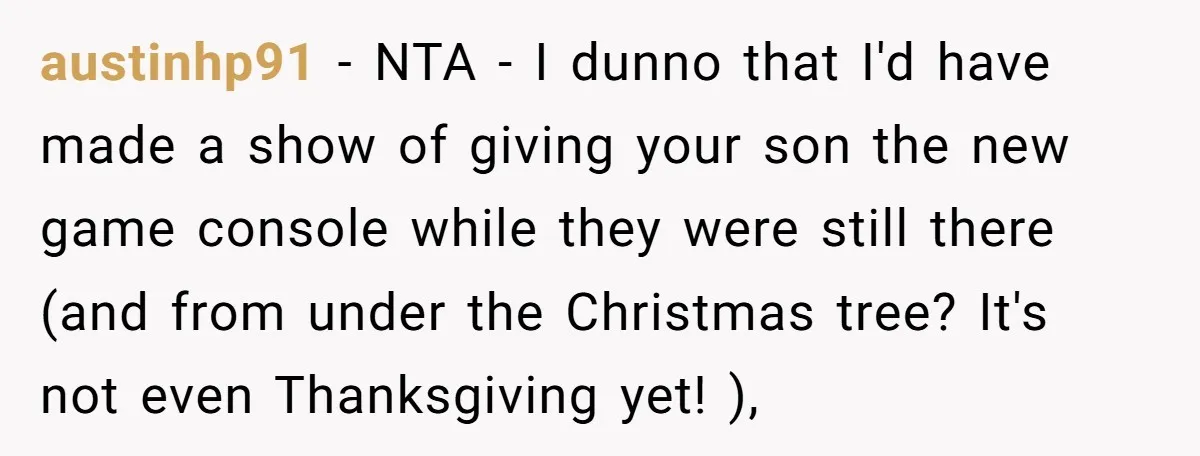 Parents Furious After Woman Replaces Her Son’s Broken Console With Nephew’s Gift austinhp91 − NTA - I dunno that I'd have made a show of giving your son the new game console while they were still there (and from under the Christmas...