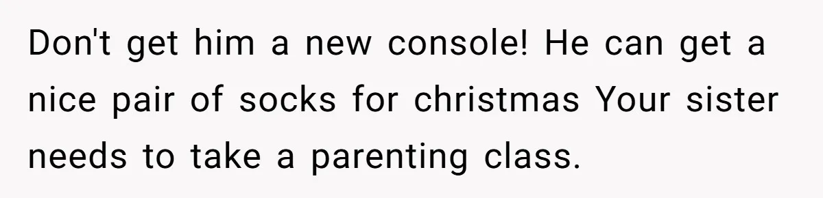 Parents Furious After Woman Replaces Her Son’s Broken Console With Nephew’s Gift Don't get him a new console! He can get a nice pair of socks for christmas Your sister needs to take a parenting class.