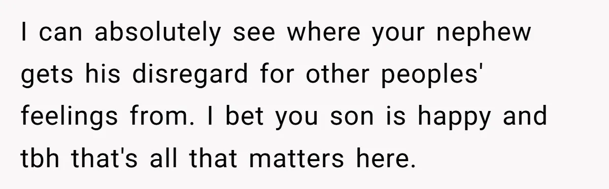 Parents Furious After Woman Replaces Her Son’s Broken Console With Nephew’s Gift I can absolutely see where your nephew gets his disregard for other peoples' feelings from. I bet you son is happy and tbh that's all that matters here.