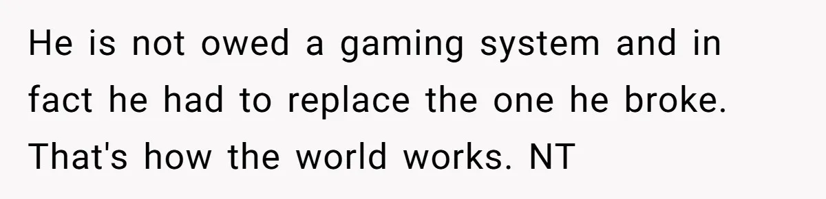 Parents Furious After Woman Replaces Her Son’s Broken Console With Nephew’s Gift He is not owed a gaming system and in fact he had to replace the one he broke. That's how the world works. NT