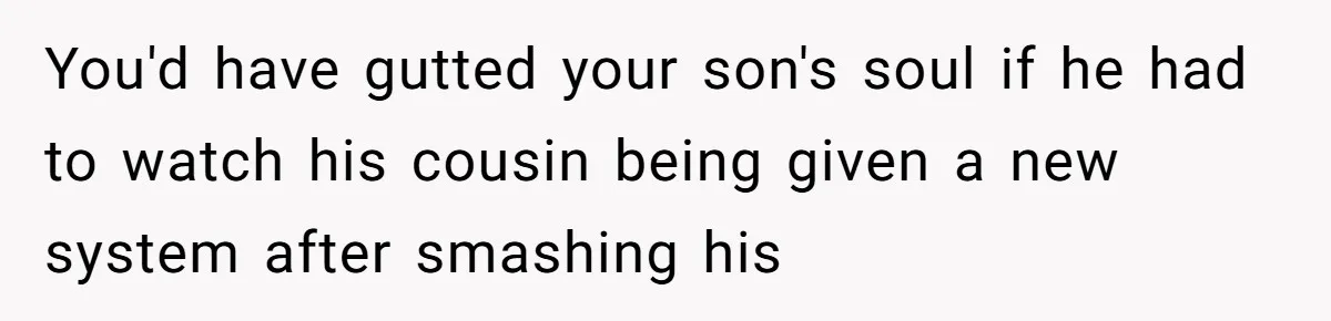 Parents Furious After Woman Replaces Her Son’s Broken Console With Nephew’s Gift You'd have gutted your son's soul if he had to watch his cousin being given a new system after smashing his