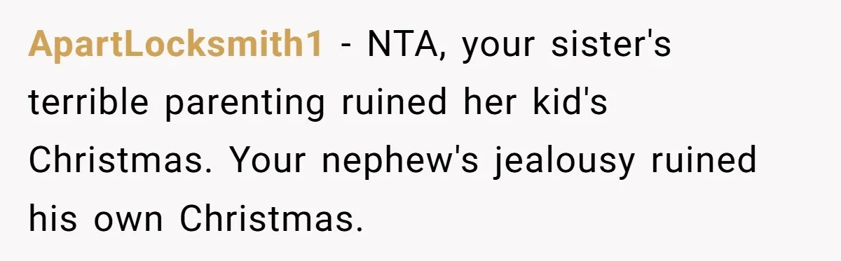 Parents Furious After Woman Replaces Her Son’s Broken Console With Nephew’s Gift ApartLocksmith1 − NTA, your sister's terrible parenting ruined her kid's Christmas. Your nephew's jealousy ruined his own Christmas.