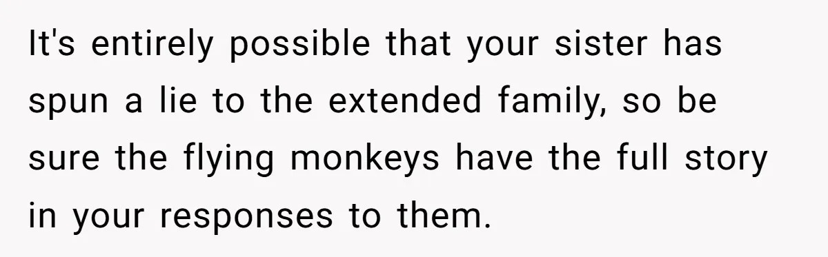 Parents Furious After Woman Replaces Her Son’s Broken Console With Nephew’s Gift It's entirely possible that your sister has spun a lie to the extended family, so be sure the flying monkeys have the full story in your responses to them.