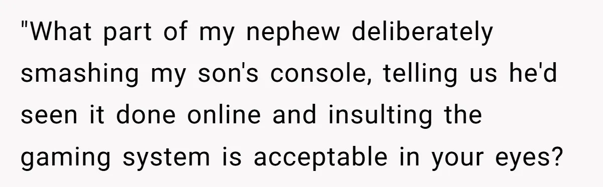 Parents Furious After Woman Replaces Her Son’s Broken Console With Nephew’s Gift "What part of my nephew deliberately smashing my son's console, telling us he'd seen it done online and insulting the gaming system is acceptable in your eyes?