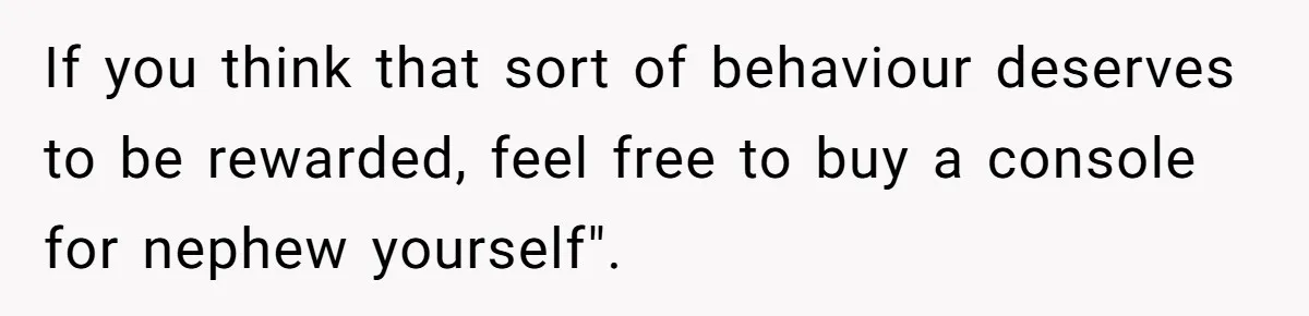 Parents Furious After Woman Replaces Her Son’s Broken Console With Nephew’s Gift If you think that sort of behaviour deserves to be rewarded, feel free to buy a console for nephew yourself".