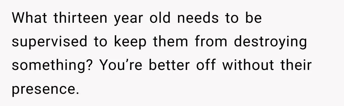 Parents Furious After Woman Replaces Her Son’s Broken Console With Nephew’s Gift What thirteen year old needs to be supervised to keep them from destroying something? You’re better off without their presence.