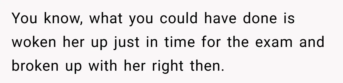 Girlfriend Brags About Controlling Her Boyfriend, Then Loses It When He Stops Playing Along You know, what you could have done is woken her up just in time for the exam and broken up with her right then.
