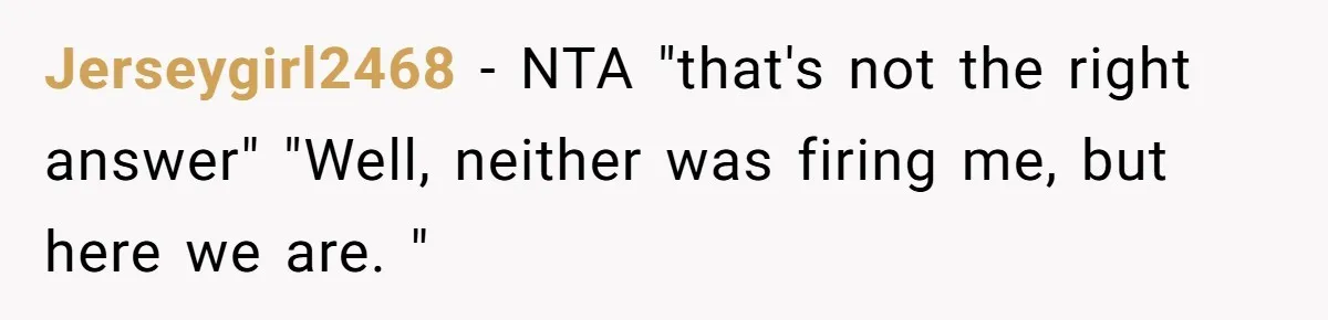 She Was Fired Without Warning, So She Took Everything She Had Bought For the Office. Jerseygirl2468 − NTA "that's not the right answer" "Well, neither was firing me, but here we are. "