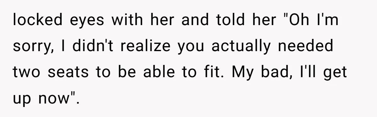 Woman Saves a Seat With Her Bag, Melts Down When Someone Tries to Sit - Did OP Go Too Far With the Clapback? locked eyes with her and told her "Oh I'm sorry, I didn't realize you actually needed two seats to be able to fit. My bad, I'll get up now".