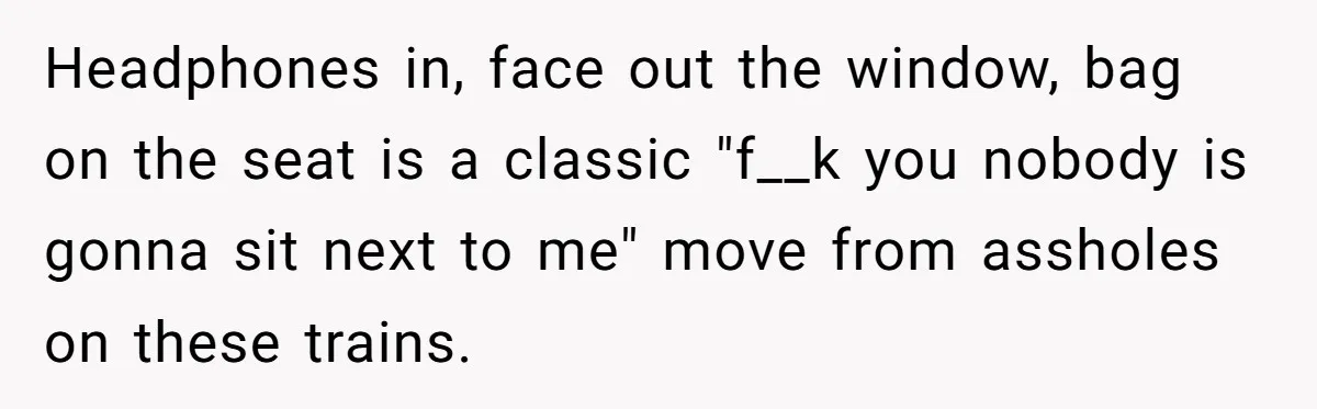 Woman Saves a Seat With Her Bag, Melts Down When Someone Tries to Sit - Did OP Go Too Far With the Clapback? Headphones in, face out the window, bag on the seat is a classic "f__k you nobody is gonna sit next to me" move from assholes on these trains.
