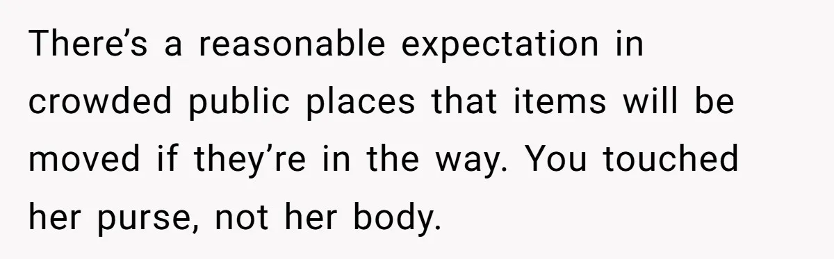 Woman Saves a Seat With Her Bag, Melts Down When Someone Tries to Sit - Did OP Go Too Far With the Clapback? There’s a reasonable expectation in crowded public places that items will be moved if they’re in the way. You touched her purse, not her body.