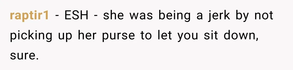 Woman Saves a Seat With Her Bag, Melts Down When Someone Tries to Sit - Did OP Go Too Far With the Clapback? raptir1 − ESH - she was being a jerk by not picking up her purse to let you sit down, sure.