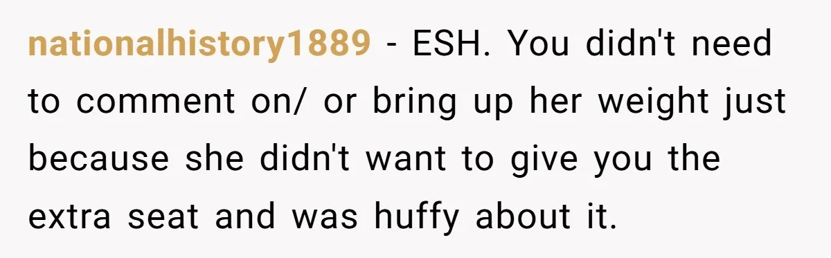 Woman Saves a Seat With Her Bag, Melts Down When Someone Tries to Sit - Did OP Go Too Far With the Clapback? nationalhistory1889 − ESH. You didn't need to comment on/ or bring up her weight just because she didn't want to give you the extra seat and was huffy about it.