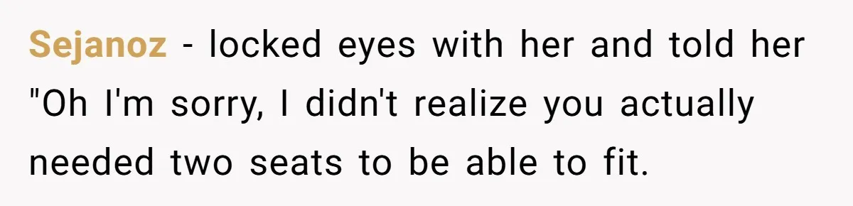 Woman Saves a Seat With Her Bag, Melts Down When Someone Tries to Sit - Did OP Go Too Far With the Clapback? Sejanoz − locked eyes with her and told her "Oh I'm sorry, I didn't realize you actually needed two seats to be able to fit.