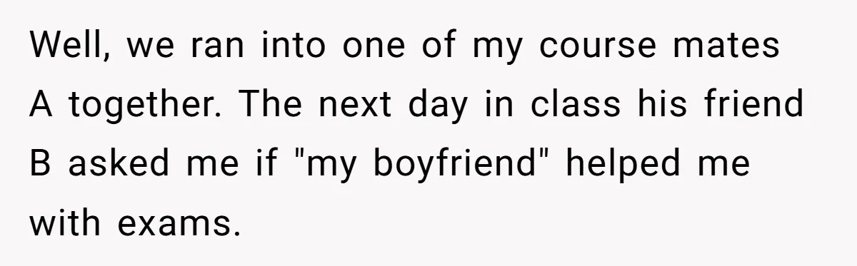 She Reported Her Classmates for Calling Her ‘Pretty Privileged’ - Now One Says She Ruined His Scholarship. Well, we ran into one of my course mates A together. The next day in class his friend B asked me if "my boyfriend" helped me with exams.