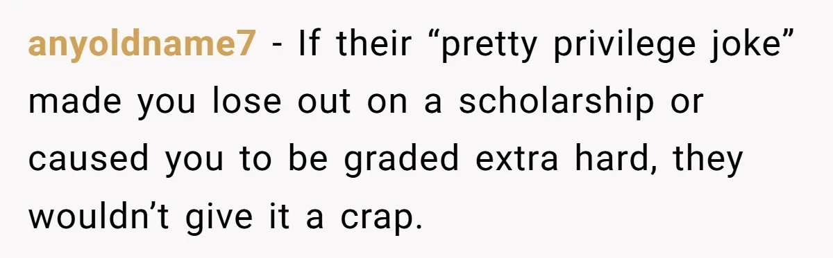 She Reported Her Classmates for Calling Her ‘Pretty Privileged’ - Now One Says She Ruined His Scholarship. anyoldname7 − If their “pretty privilege joke” made you lose out on a scholarship or caused you to be graded extra hard, they wouldn’t give it a crap.