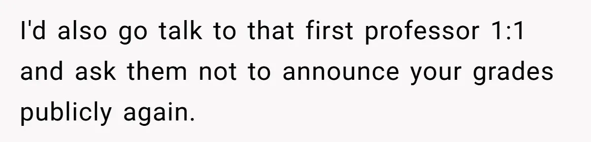 She Reported Her Classmates for Calling Her ‘Pretty Privileged’ - Now One Says She Ruined His Scholarship. I'd also go talk to that first professor 1:1 and ask them not to announce your grades publicly again.