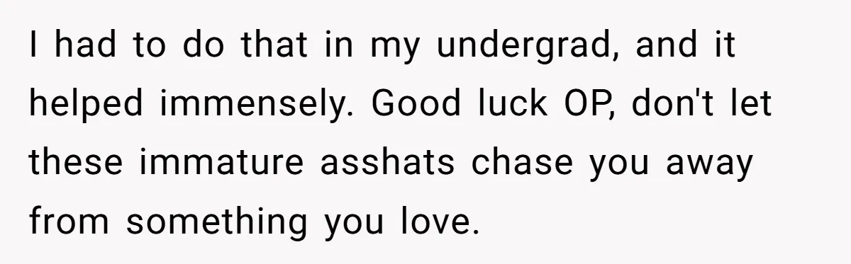 She Reported Her Classmates for Calling Her ‘Pretty Privileged’ - Now One Says She Ruined His Scholarship. I had to do that in my undergrad, and it helped immensely. Good luck OP, don't let these immature asshats chase you away from something you love.