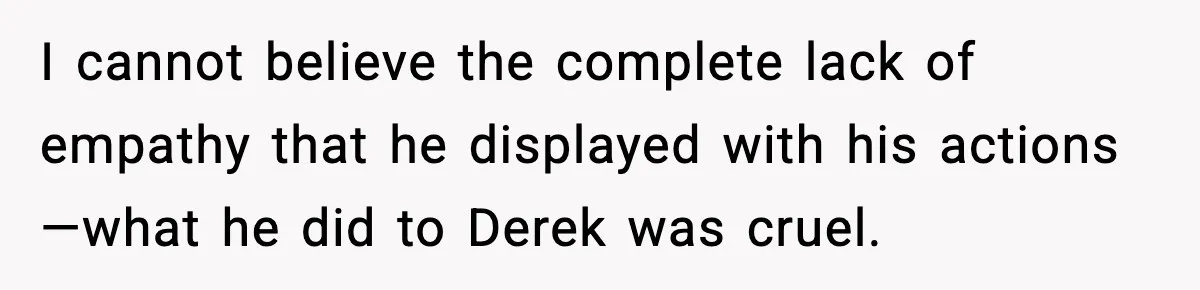 Dad Cancels Son’s Birthday After Cruel Attack On Grieving Stepbrother I cannot believe the complete lack of empathy that he displayed with his actions—what he did to Derek was cruel.