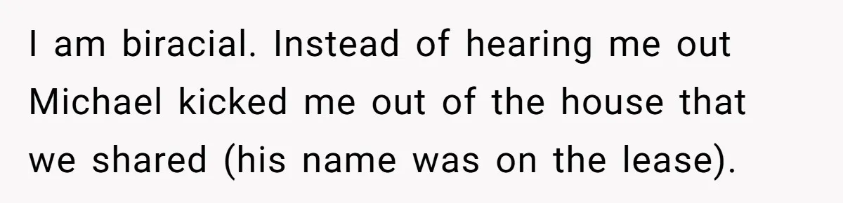 A Woman Went Into Labor After Being Kicked Out for a Lie - Now Her Fiancé Wants a Second Chance. I am biracial. Instead of hearing me out Michael kicked me out of the house that we shared (his name was on the lease).