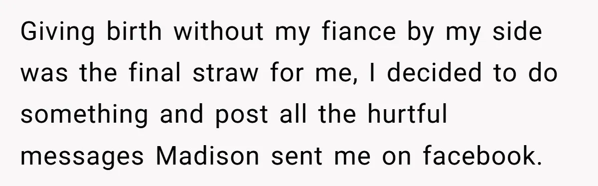 A Woman Went Into Labor After Being Kicked Out for a Lie - Now Her Fiancé Wants a Second Chance. Giving birth without my fiance by my side was the final straw for me, I decided to do something and post all the hurtful messages Madison sent me on facebook.