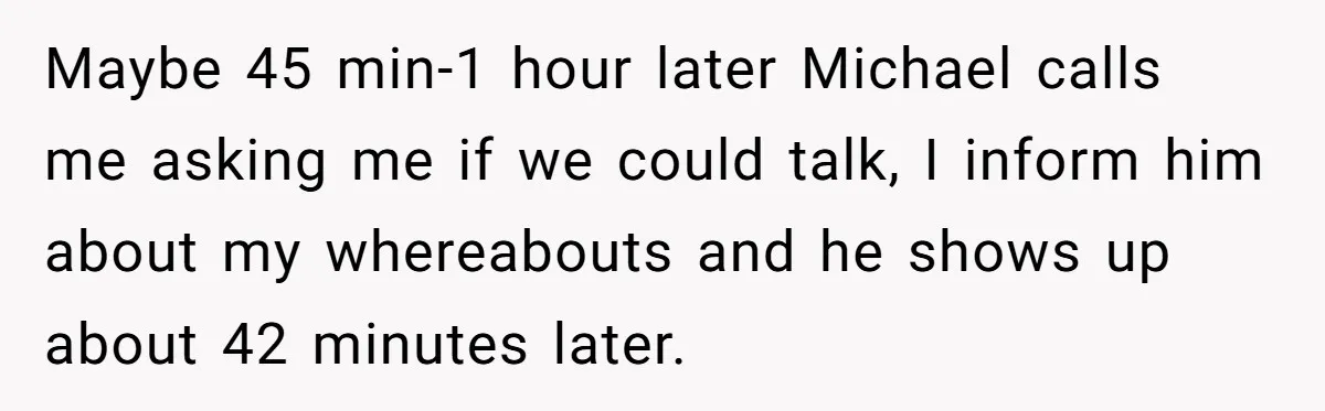 A Woman Went Into Labor After Being Kicked Out for a Lie - Now Her Fiancé Wants a Second Chance. Maybe 45 min-1 hour later Michael calls me asking me if we could talk, I inform him about my whereabouts and he shows up about 42 minutes later.