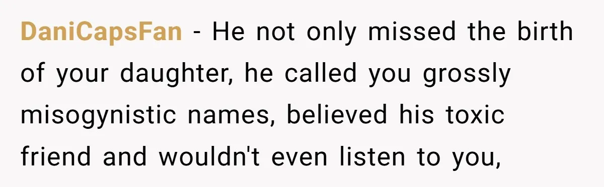 A Woman Went Into Labor After Being Kicked Out for a Lie - Now Her Fiancé Wants a Second Chance. DaniCapsFan − He not only missed the birth of your daughter, he called you grossly misogynistic names, believed his toxic friend and wouldn't even listen to you,
