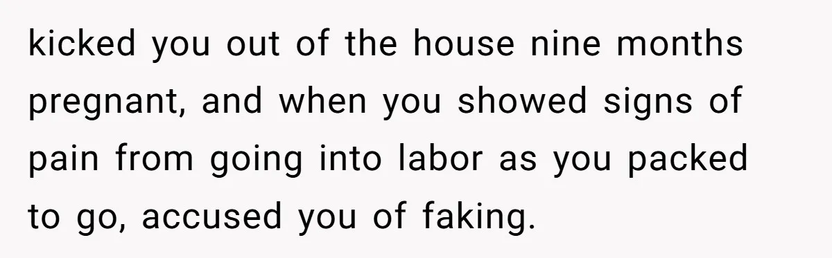 A Woman Went Into Labor After Being Kicked Out for a Lie - Now Her Fiancé Wants a Second Chance. kicked you out of the house nine months pregnant, and when you showed signs of pain from going into labor as you packed to go, accused you of faking.