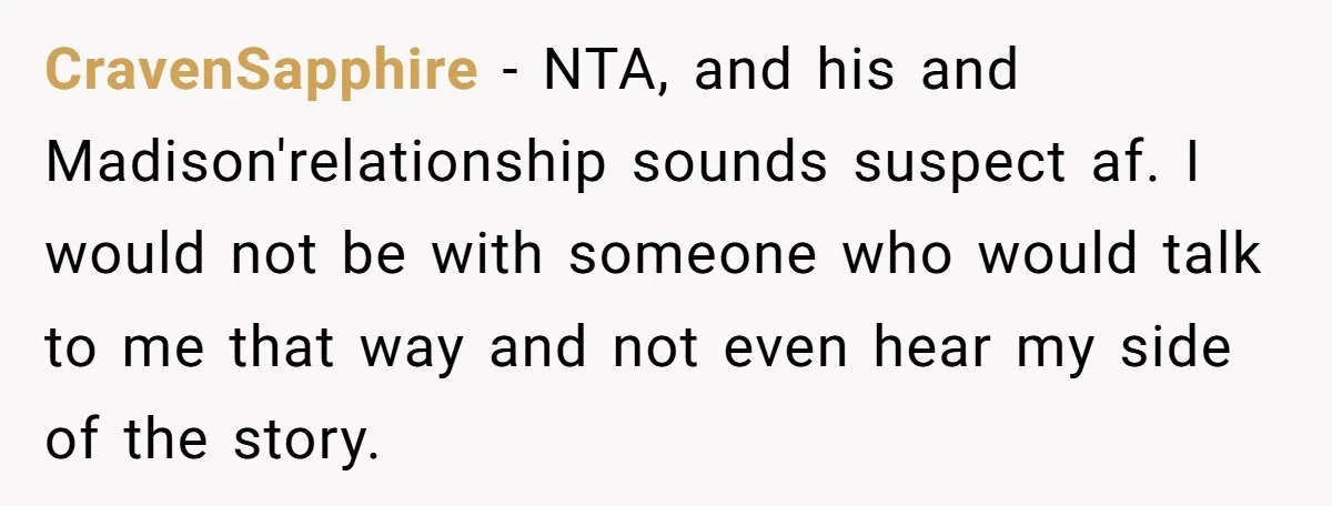 A Woman Went Into Labor After Being Kicked Out for a Lie - Now Her Fiancé Wants a Second Chance. CravenSapphire − NTA, and his and Madison'relationship sounds suspect af. I would not be with someone who would talk to me that way and not even hear my side of...