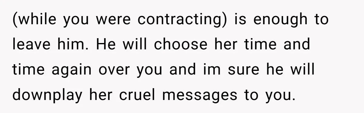 A Woman Went Into Labor After Being Kicked Out for a Lie - Now Her Fiancé Wants a Second Chance. (while you were contracting) is enough to leave him. He will choose her time and time again over you and im sure he will downplay her cruel messages to you.