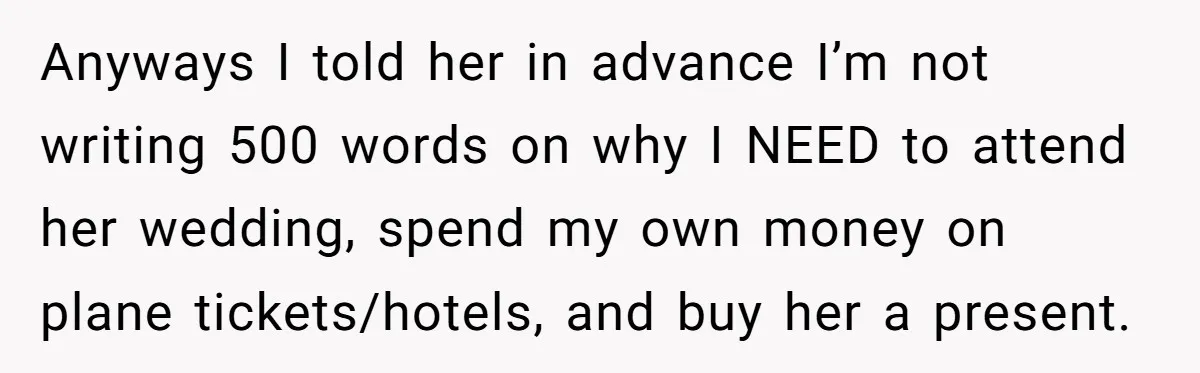 Sister Forces Family to Write 250-Word Essays to Attend Her Wedding - But One Guest Refuses to Grovel Anyways I told her in advance I’m not writing 500 words on why I NEED to attend her wedding, spend my own money on plane tickets/hotels, and buy her a...
