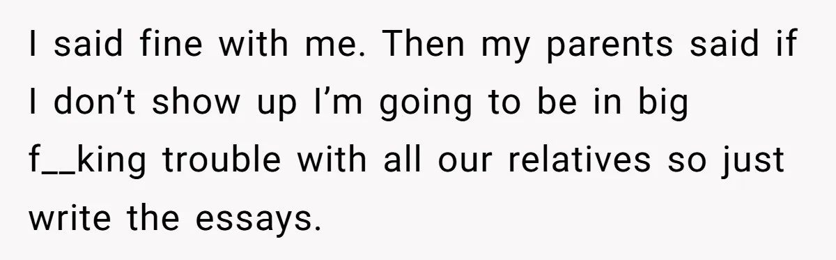 Sister Forces Family to Write 250-Word Essays to Attend Her Wedding - But One Guest Refuses to Grovel I said fine with me. Then my parents said if I don’t show up I’m going to be in big f__king trouble with all our relatives so just write the...