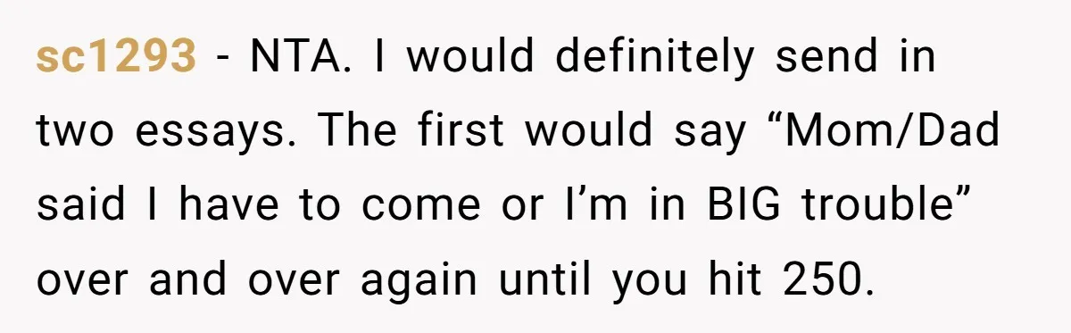 Sister Forces Family to Write 250-Word Essays to Attend Her Wedding - But One Guest Refuses to Grovel sc1293 − NTA. I would definitely send in two essays. The first would say “Mom/Dad said I have to come or I’m in BIG trouble” over and over again until...