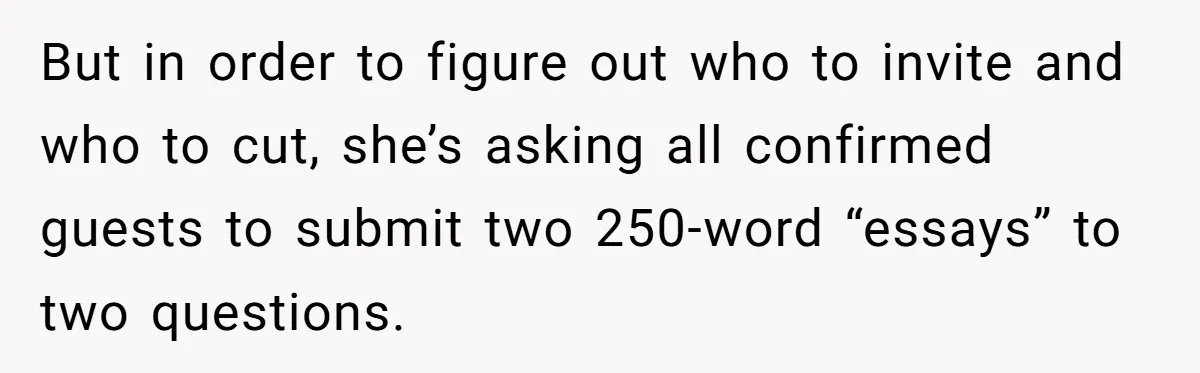 Sister Forces Family to Write 250-Word Essays to Attend Her Wedding - But One Guest Refuses to Grovel But in order to figure out who to invite and who to cut, she’s asking all confirmed guests to submit two 250-word “essays” to two questions.