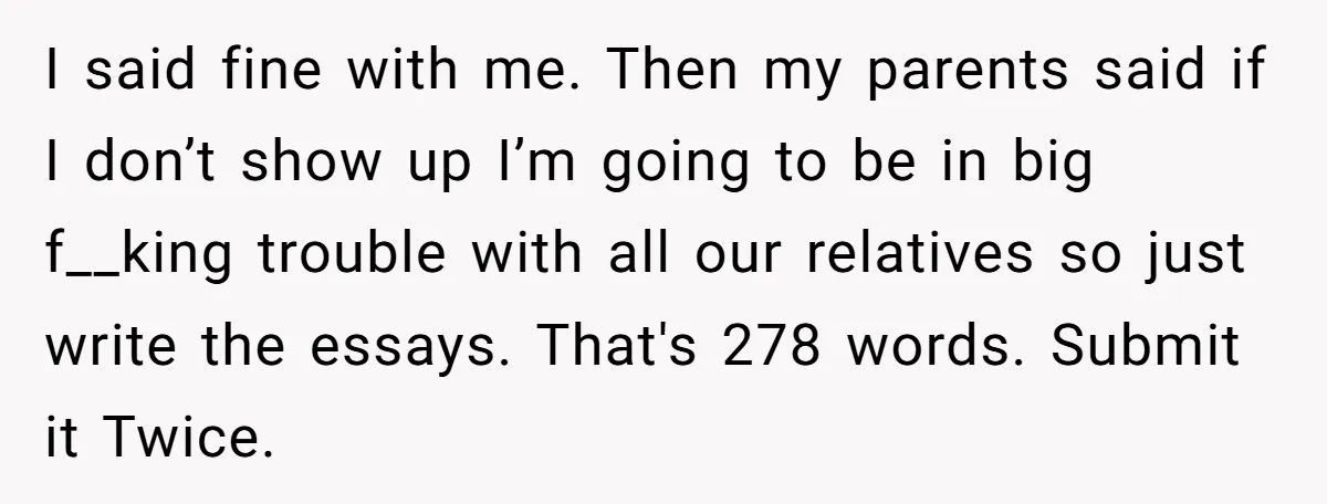 Sister Forces Family to Write 250-Word Essays to Attend Her Wedding - But One Guest Refuses to Grovel I said fine with me. Then my parents said if I don’t show up I’m going to be in big f__king trouble with all our relatives so just write the...