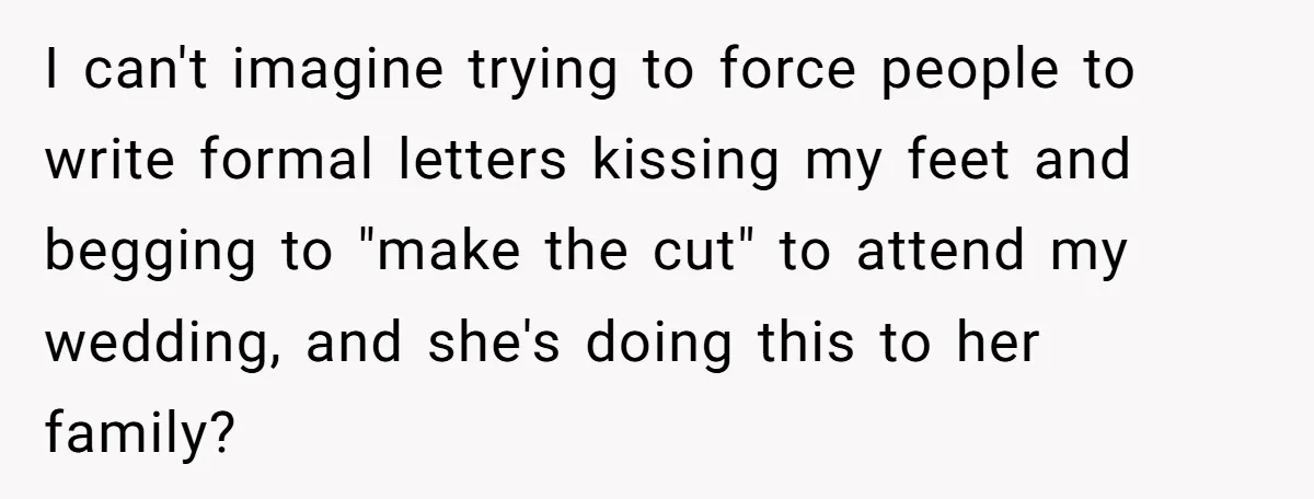 Sister Forces Family to Write 250-Word Essays to Attend Her Wedding - But One Guest Refuses to Grovel I can't imagine trying to force people to write formal letters kissing my feet and begging to "make the cut" to attend my wedding, and she's doing this to her...