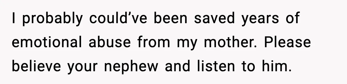 Woman Refuses To Let Newly Freed Sister See Her Kids, Family Calls Her “Cruel” I probably could’ve been saved years of emotional abuse from my mother. Please believe your nephew and listen to him.